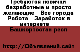 Требуются новички, безработные и просто желающие - Все города Работа » Заработок в интернете   . Башкортостан респ.